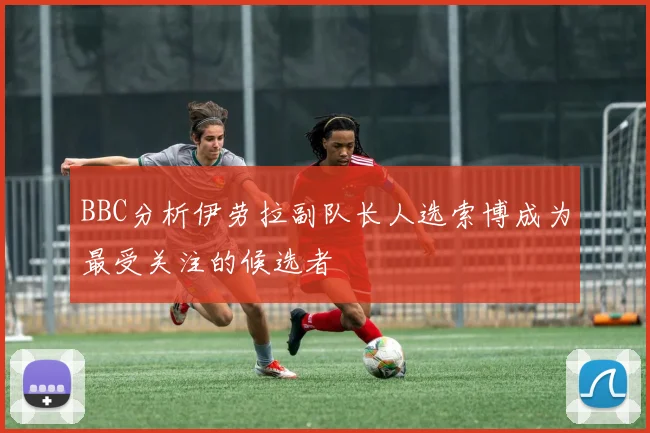 BBC分析伊劳拉副队长人选索博成为最受关注的候选者