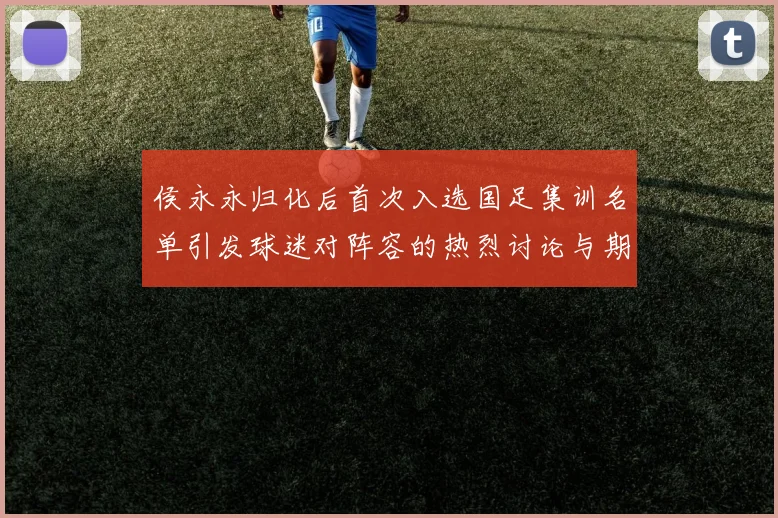 侯永永归化后首次入选国足集训名单引发球迷对阵容的热烈讨论与期待