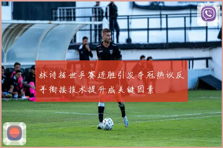 林诗栋世乒赛连胜引发夺冠热议反手衔接技术提升成关键因素