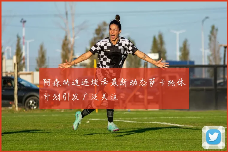 阿森纳追逐埃泽最新动态萨卡轮休计划引发广泛关注
