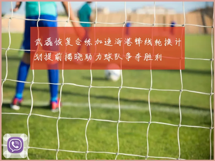 武磊恢复合练加速海港锋线轮换计划提前揭晓助力球队争夺胜利