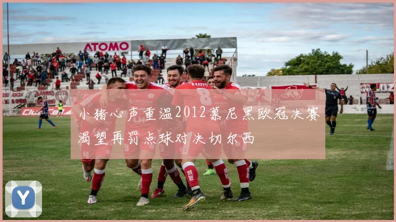 小猪心声重温2012慕尼黑欧冠决赛渴望再罚点球对决切尔西