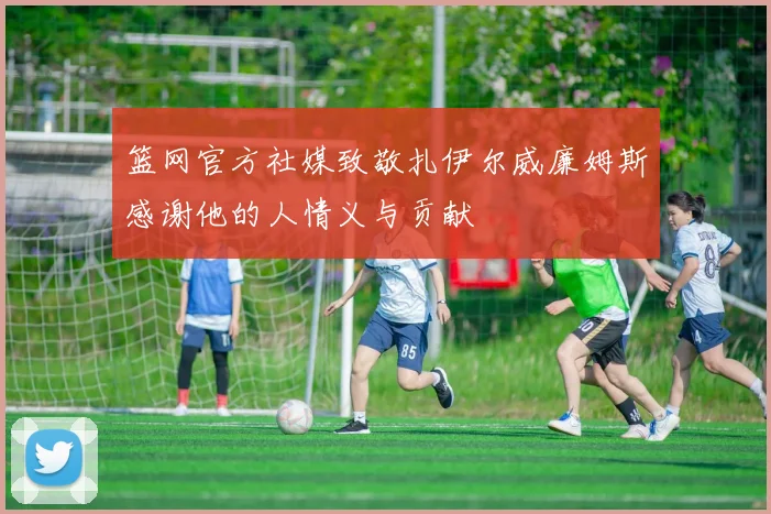 篮网官方社媒致敬扎伊尔威廉姆斯感谢他的人情义与贡献